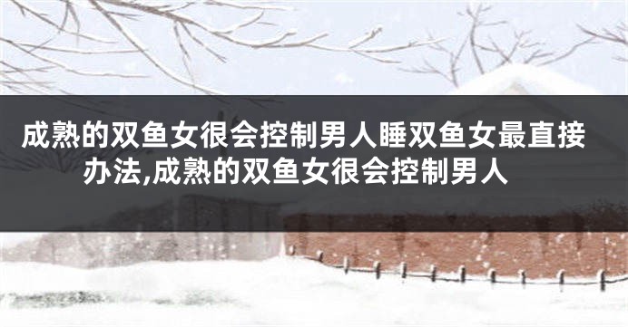 成熟的双鱼女很会控制男人睡双鱼女最直接办法,成熟的双鱼女很会控制男人