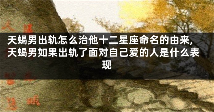 天蝎男出轨怎么治他十二星座命名的由来,天蝎男如果出轨了面对自己爱的人是什么表现