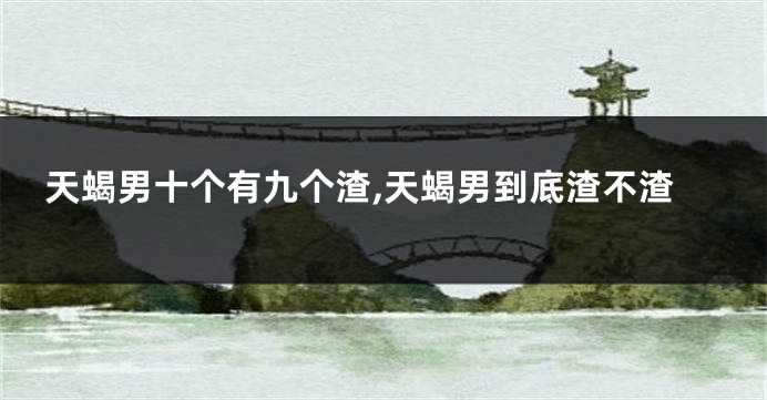 天蝎男十个有九个渣,天蝎男到底渣不渣