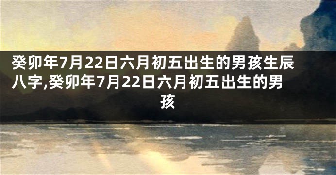 癸卯年7月22日六月初五出生的男孩生辰八字,癸卯年7月22日六月初五出生的男孩