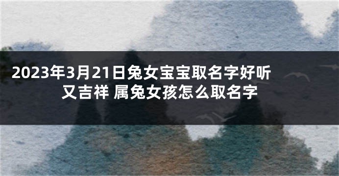 2023年3月21日兔女宝宝取名字好听又吉祥 属兔女孩怎么取名字