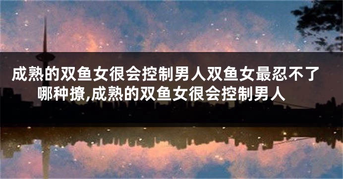 成熟的双鱼女很会控制男人双鱼女最忍不了哪种撩,成熟的双鱼女很会控制男人