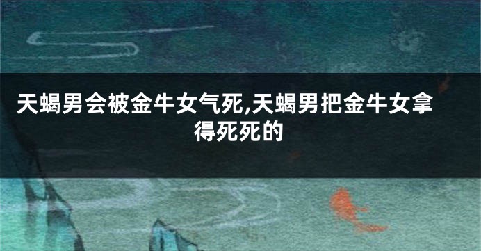 天蝎男会被金牛女气死,天蝎男把金牛女拿得死死的