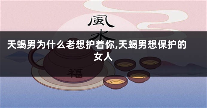 天蝎男为什么老想护着你,天蝎男想保护的女人