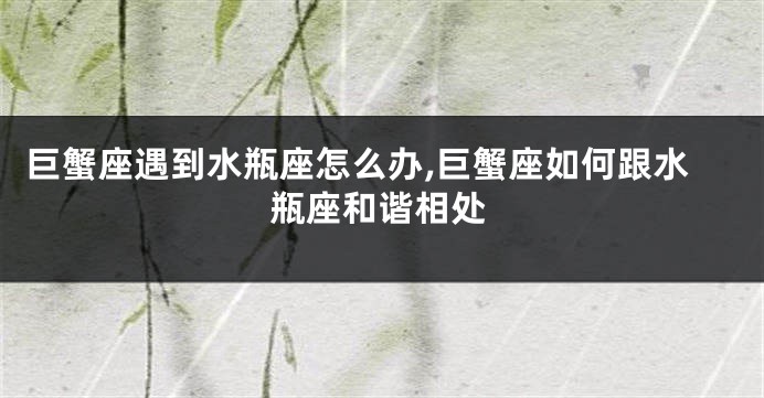 巨蟹座遇到水瓶座怎么办,巨蟹座如何跟水瓶座和谐相处