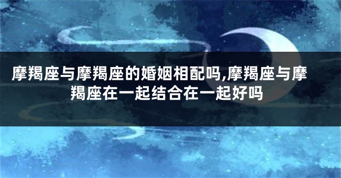 摩羯座与摩羯座的婚姻相配吗,摩羯座与摩羯座在一起结合在一起好吗