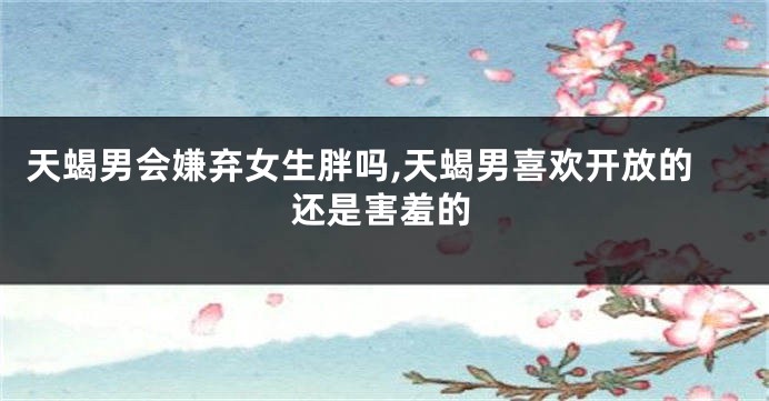 天蝎男会嫌弃女生胖吗,天蝎男喜欢开放的还是害羞的