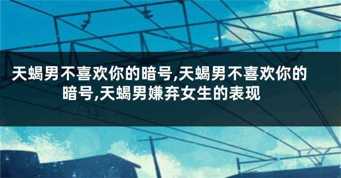 天蝎男不喜欢你的暗号,天蝎男不喜欢你的暗号,天蝎男嫌弃女生的表现