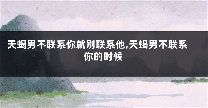 天蝎男不联系你就别联系他,天蝎男不联系你的时候