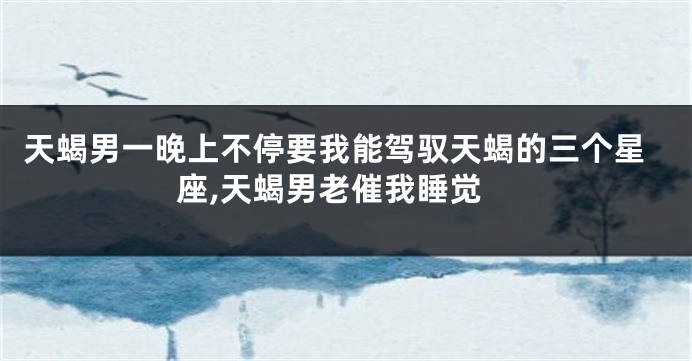 天蝎男一晚上不停要我能驾驭天蝎的三个星座,天蝎男老催我睡觉