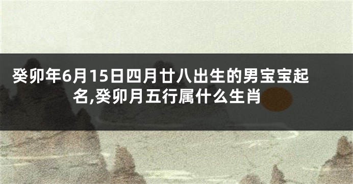 癸卯年6月15日四月廿八出生的男宝宝起名,癸卯月五行属什么生肖