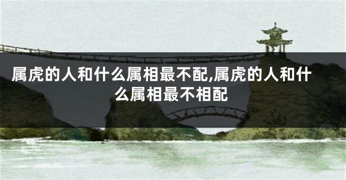 属虎的人和什么属相最不配,属虎的人和什么属相最不相配