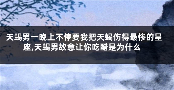 天蝎男一晚上不停要我把天蝎伤得最惨的星座,天蝎男故意让你吃醋是为什么
