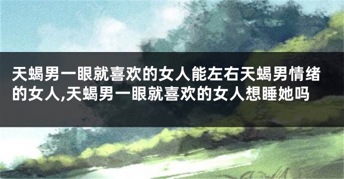 天蝎男一眼就喜欢的女人能左右天蝎男情绪的女人,天蝎男一眼就喜欢的女人想睡她吗