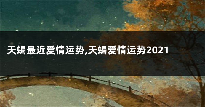 天蝎最近爱情运势,天蝎爱情运势2021