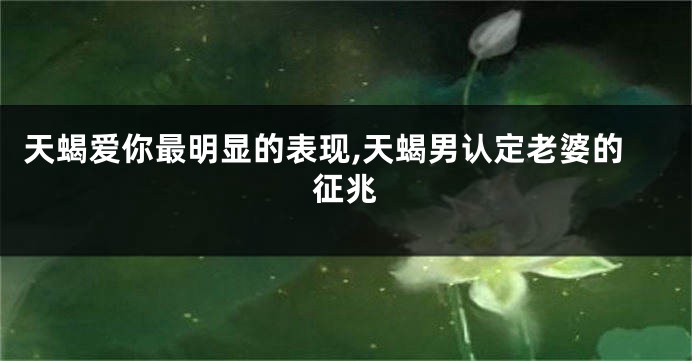 天蝎爱你最明显的表现,天蝎男认定老婆的征兆