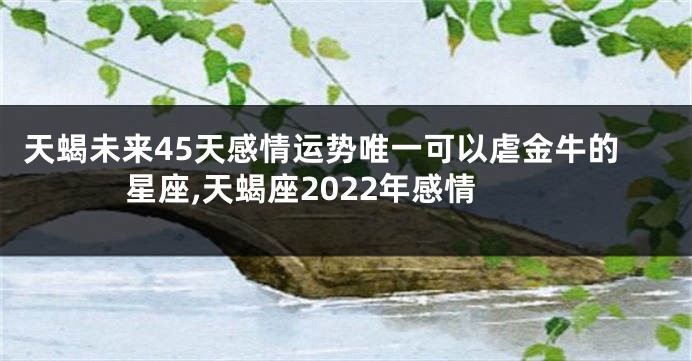 天蝎未来45天感情运势唯一可以虐金牛的星座,天蝎座2022年感情