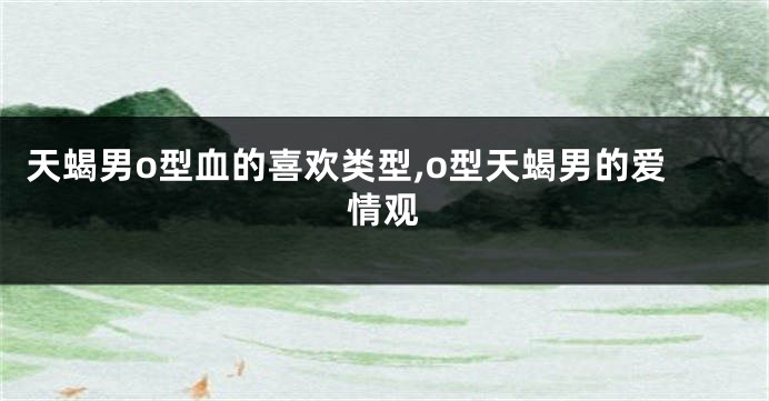 天蝎男o型血的喜欢类型,o型天蝎男的爱情观