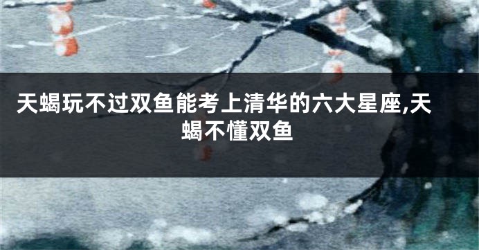 天蝎玩不过双鱼能考上清华的六大星座,天蝎不懂双鱼
