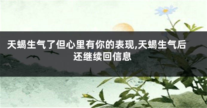 天蝎生气了但心里有你的表现,天蝎生气后还继续回信息