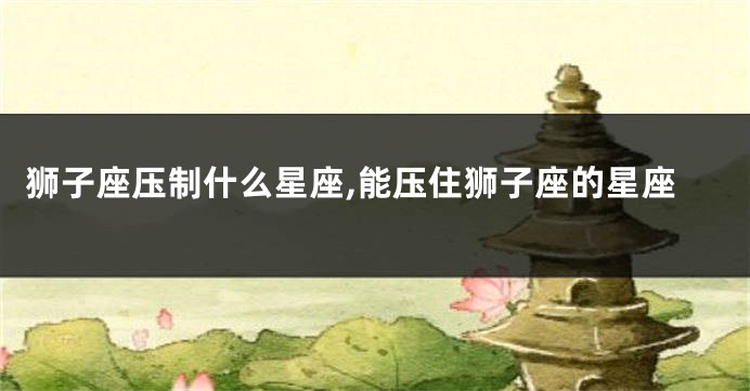 狮子座压制什么星座,能压住狮子座的星座