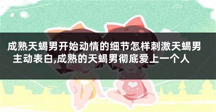 成熟天蝎男开始动情的细节怎样刺激天蝎男主动表白,成熟的天蝎男彻底爱上一个人
