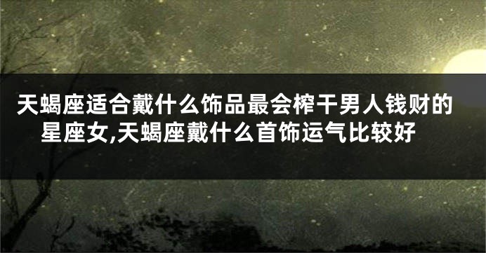 天蝎座适合戴什么饰品最会榨干男人钱财的星座女,天蝎座戴什么首饰运气比较好