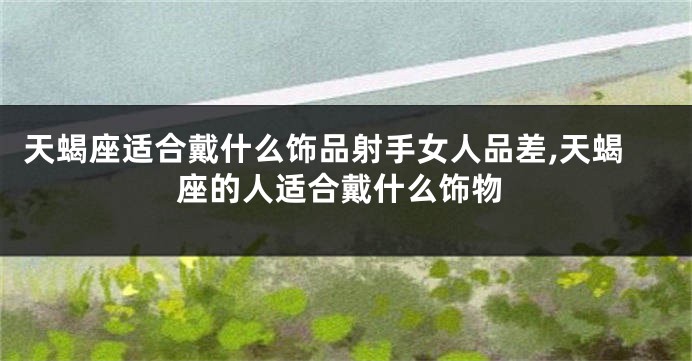 天蝎座适合戴什么饰品射手女人品差,天蝎座的人适合戴什么饰物