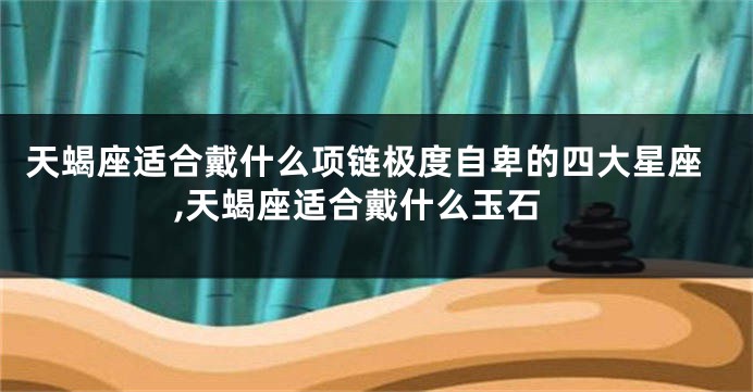 天蝎座适合戴什么项链极度自卑的四大星座,天蝎座适合戴什么玉石