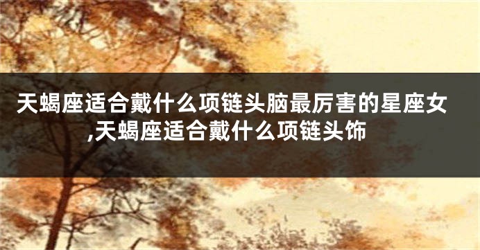 天蝎座适合戴什么项链头脑最厉害的星座女,天蝎座适合戴什么项链头饰