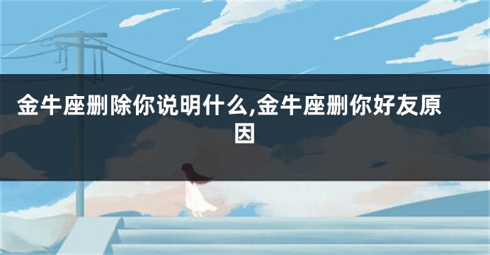 金牛座删除你说明什么,金牛座删你好友原因