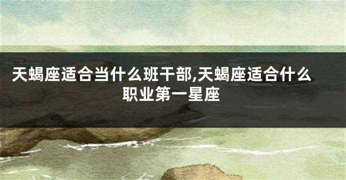 天蝎座适合当什么班干部,天蝎座适合什么职业第一星座