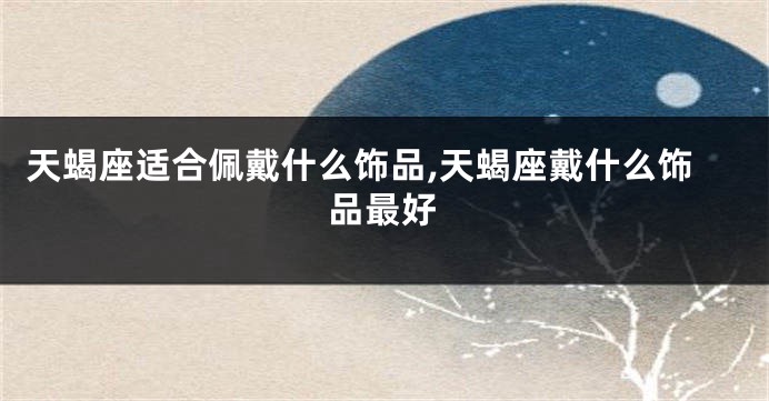 天蝎座适合佩戴什么饰品,天蝎座戴什么饰品最好