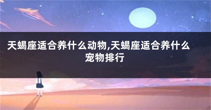 天蝎座适合养什么动物,天蝎座适合养什么宠物排行