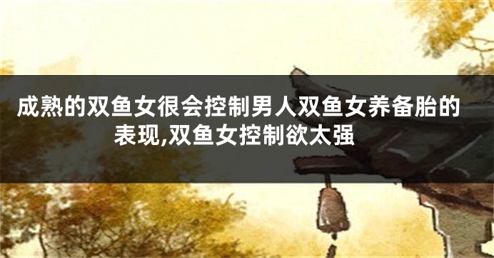 成熟的双鱼女很会控制男人双鱼女养备胎的表现,双鱼女控制欲太强