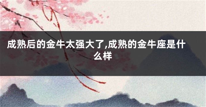 成熟后的金牛太强大了,成熟的金牛座是什么样