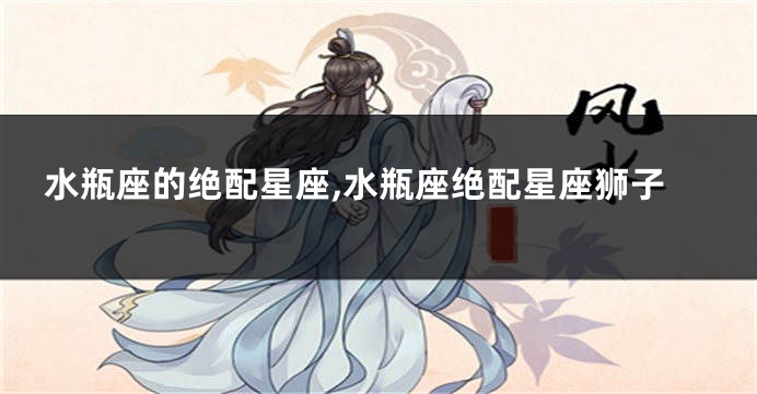 水瓶座的绝配星座,水瓶座绝配星座狮子