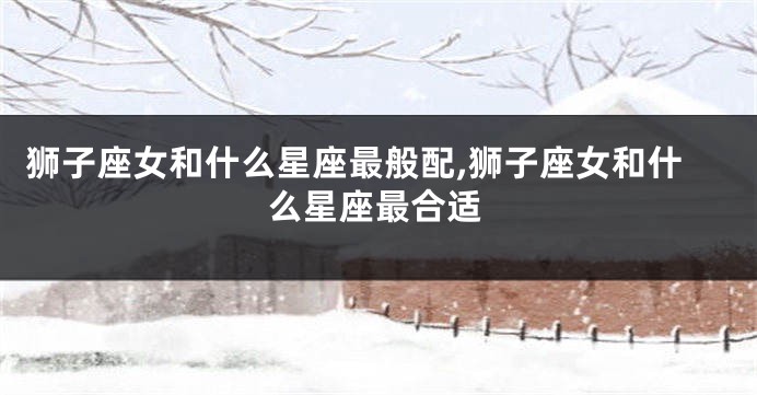 狮子座女和什么星座最般配,狮子座女和什么星座最合适