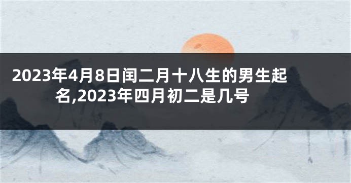2023年4月8日闰二月十八生的男生起名,2023年四月初二是几号