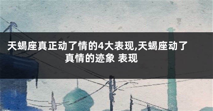 天蝎座真正动了情的4大表现,天蝎座动了真情的迹象 表现
