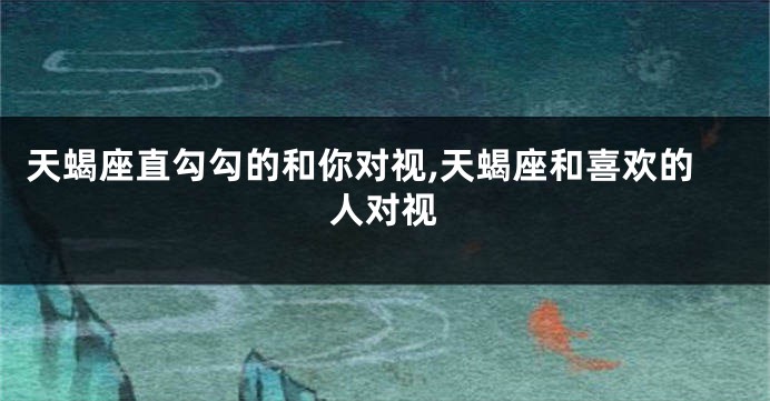 天蝎座直勾勾的和你对视,天蝎座和喜欢的人对视
