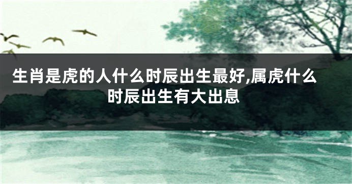 生肖是虎的人什么时辰出生最好,属虎什么时辰出生有大出息