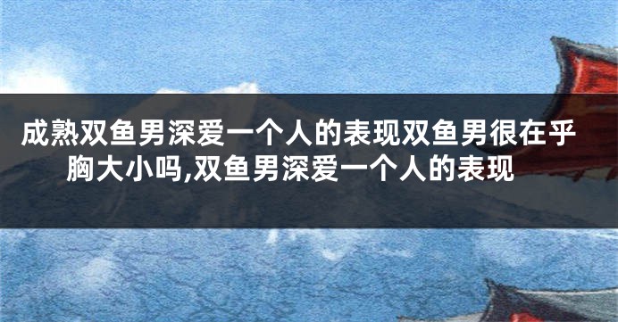 成熟双鱼男深爱一个人的表现双鱼男很在乎胸大小吗,双鱼男深爱一个人的表现