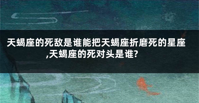 天蝎座的死敌是谁能把天蝎座折磨死的星座,天蝎座的死对头是谁?