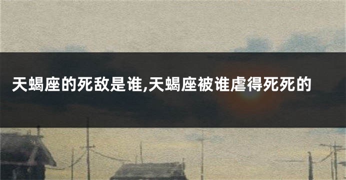 天蝎座的死敌是谁,天蝎座被谁虐得死死的