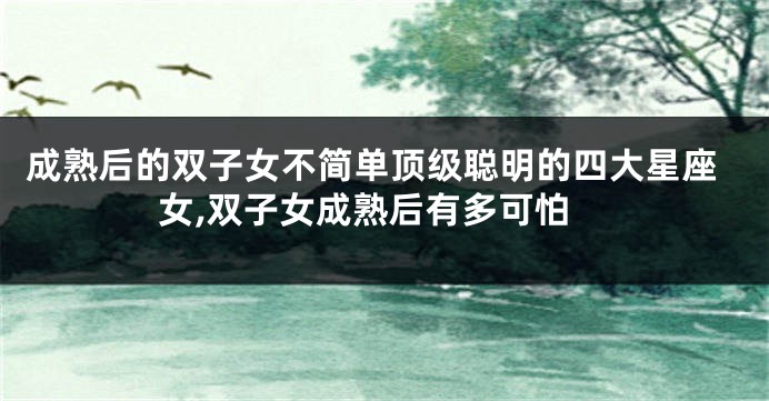 成熟后的双子女不简单顶级聪明的四大星座女,双子女成熟后有多可怕