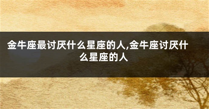 金牛座最讨厌什么星座的人,金牛座讨厌什么星座的人