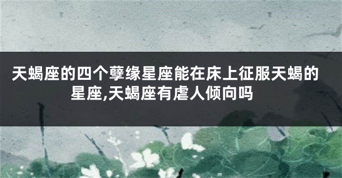 天蝎座的四个孽缘星座能在床上征服天蝎的星座,天蝎座有虐人倾向吗