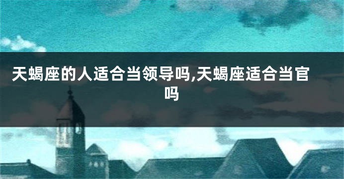 天蝎座的人适合当领导吗,天蝎座适合当官吗