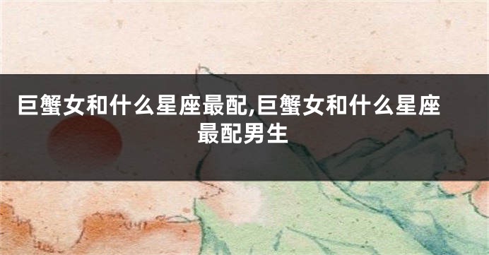 巨蟹女和什么星座最配,巨蟹女和什么星座最配男生